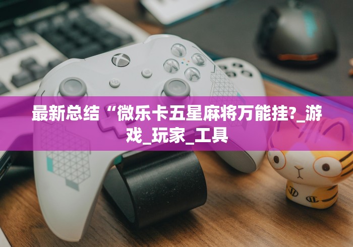 最新总结“微乐卡五星麻将万能挂?_游戏_玩家_工具 最新总结“微乐卡五星麻将万能挂?_游戏_玩家_工具